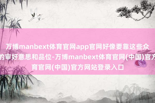 万博manbext体育官网app官网好像要靠这些众人来证据我方的审好意思和品位-万博manbext体育官网(中国)官方网站登录入口