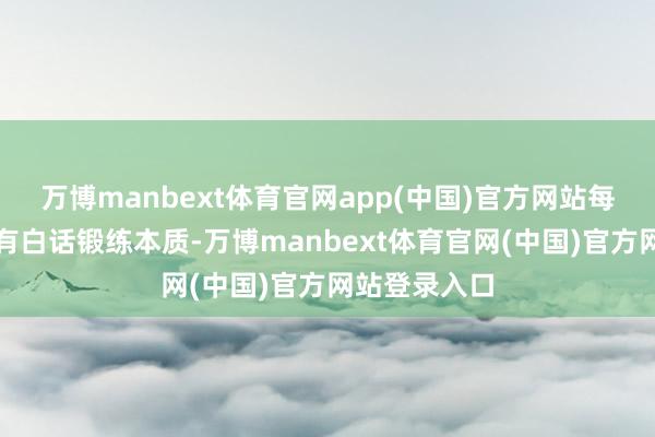 万博manbext体育官网app(中国)官方网站每个级别王人有白话锻练本质-万博manbext体育官网(中国)官方网站登录入口