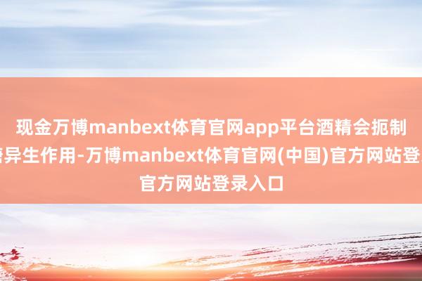 现金万博manbext体育官网app平台酒精会扼制肝脏糖异生作用-万博manbext体育官网(中国)官方网站登录入口
