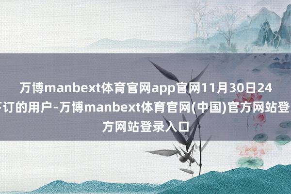 万博manbext体育官网app官网11月30日24点前下订的用户-万博manbext体育官网(中国)官方网站登录入口