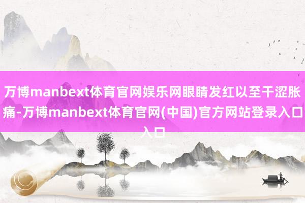 万博manbext体育官网娱乐网眼睛发红以至干涩胀痛-万博manbext体育官网(中国)官方网站登录入口