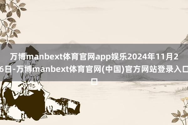 万博manbext体育官网app娱乐2024年11月26日-万博manbext体育官网(中国)官方网站登录入口
