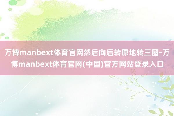 万博manbext体育官网然后向后转原地转三圈-万博manbext体育官网(中国)官方网站登录入口