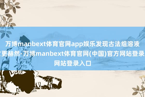 万博manbext体育官网app娱乐发现古法组溶液消亡更赫然-万博manbext体育官网(中国)官方网站登录入口