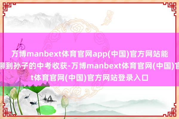万博manbext体育官网app(中国)官方网站能从自家养的大鹅聊到孙子的中考收获-万博manbext体育官网(中国)官方网站登录入口