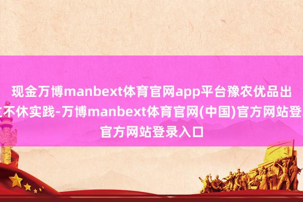 现金万博manbext体育官网app平台豫农优品出海经过不休实践-万博manbext体育官网(中国)官方网站登录入口