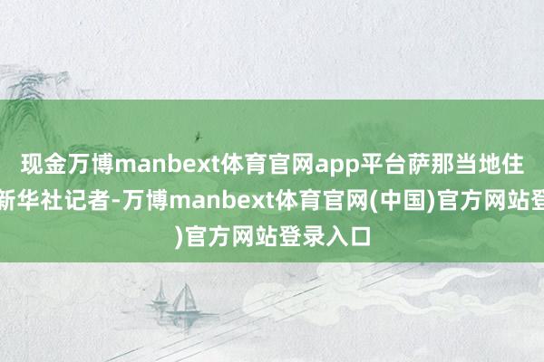现金万博manbext体育官网app平台萨那当地住户告诉新华社记者-万博manbext体育官网(中国)官方网站登录入口