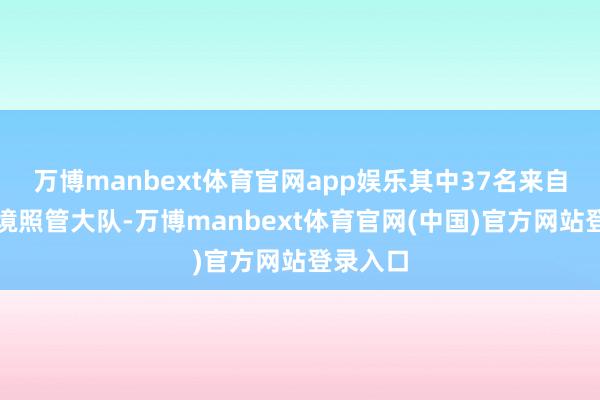 万博manbext体育官网app娱乐其中37名来自瑞丽边境照管大队-万博manbext体育官网(中国)官方网站登录入口