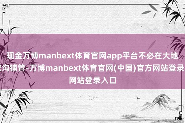 现金万博manbext体育官网app平台不必在大地上挖沟铺管-万博manbext体育官网(中国)官方网站登录入口