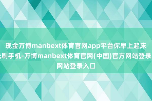 现金万博manbext体育官网app平台你早上起床后先刷手机-万博manbext体育官网(中国)官方网站登录入口
