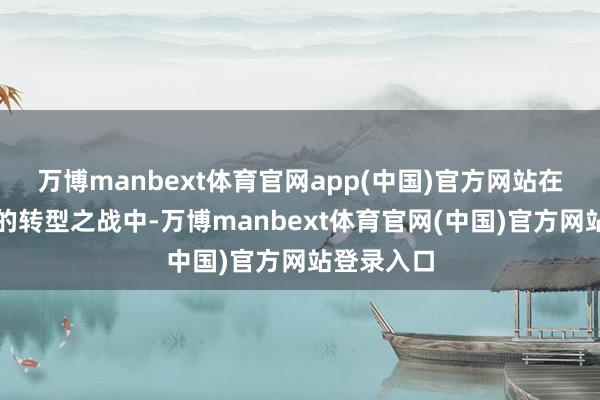 万博manbext体育官网app(中国)官方网站在这场英勇的转型之战中-万博manbext体育官网(中国)官方网站登录入口