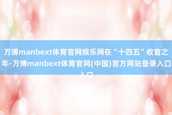 万博manbext体育官网娱乐网在“十四五”收官之年-万博manbext体育官网(中国)官方网站登录入口